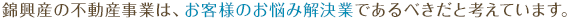 錦興産の不動産事業は、お客様のお悩み解決業であるべきだと考えています。