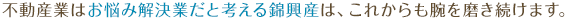 不動産業はお悩み解決業だと考える錦興産は、これからも腕を磨き続けます。