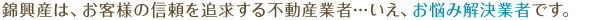 錦興産は、お客様の信頼を追求する不動産業者…いえ、お悩み解決業者です。